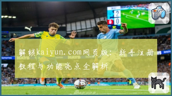 解锁kaiyun.com网页版：新手注册教程与功能亮点全解析