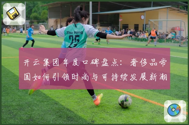 开云集团年度口碑盘点：奢侈品帝国如何引领时尚与可持续发展新潮流