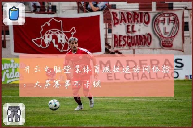 开云电脑登录体育版极速访问体验，大屏赛事不卡顿