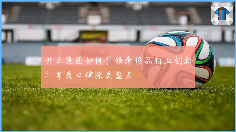 开云集团如何引领奢侈品行业创新？年度口碑深度盘点