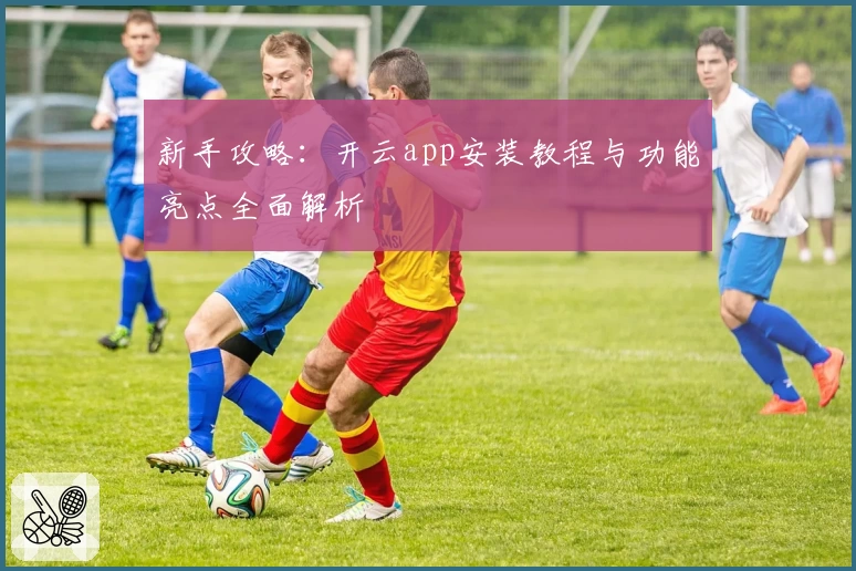 新手攻略：开云app安装教程与功能亮点全面解析