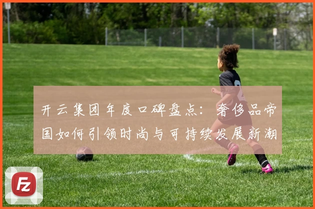 开云集团年度口碑盘点：奢侈品帝国如何引领时尚与可持续发展新潮流