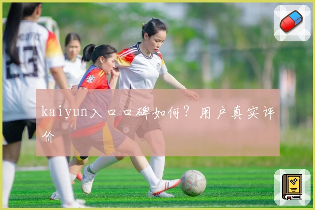 kaiyun入口口碑如何？用户真实评价