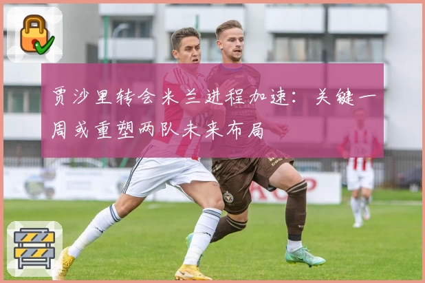 贾沙里转会米兰进程加速：关键一周或重塑两队未来布局