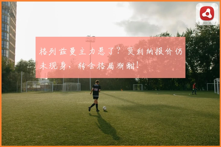 格列兹曼主力悬了？莫利纳报价仍未现身，转会格局渐酣！