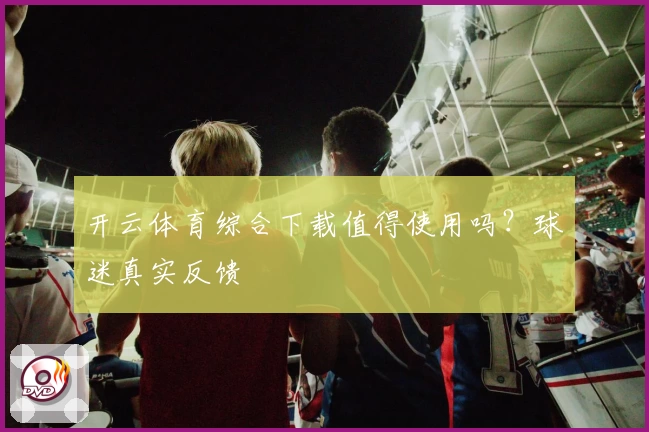 开云体育综合下载值得使用吗？球迷真实反馈