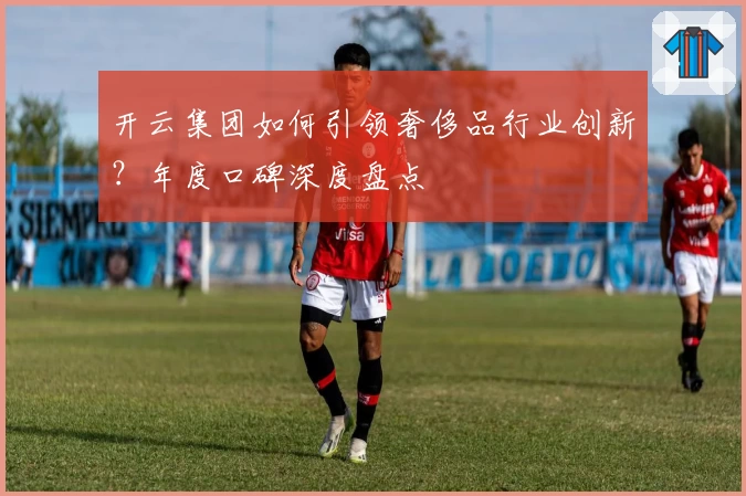 开云集团如何引领奢侈品行业创新？年度口碑深度盘点