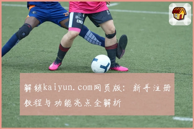 解锁kaiyun.com网页版:新手注册教程与功能亮点全解析