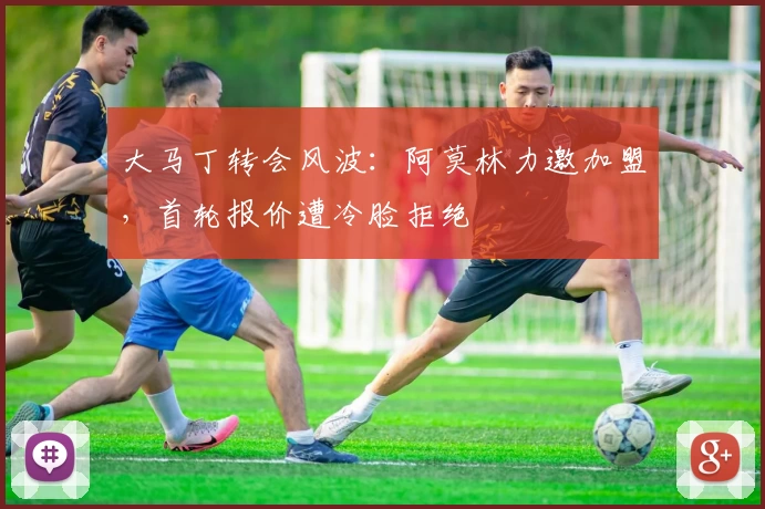 大马丁转会风波：阿莫林力邀加盟，首轮报价遭冷脸拒绝