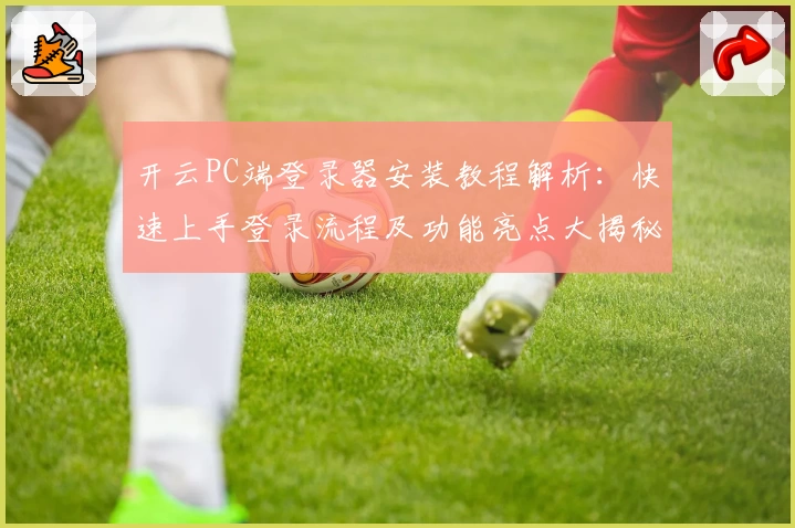 开云PC端登录器安装教程解析：快速上手登录流程及功能亮点大揭秘