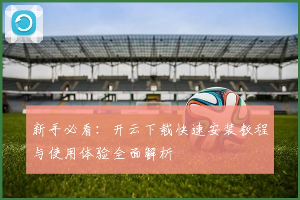 新手必看：开云下载快速安装教程与使用体验全面解析
